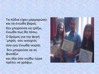 Τα πόδια είχαν μαρμαρώσει
και τα ένιωθα βαριά,
δεν μπορούσα να τρέξω,
ένιωθα πως θα πέσω.
Ο δρόμος για την φυγή
‘μπρός σου ανοιχτός
όσο εγώ ένιωθα νεκρός
δεν μπορούσα να σε
φωνάξω
και όλα όσα νιώθω τώρα
πρέπει να γράψω.
 