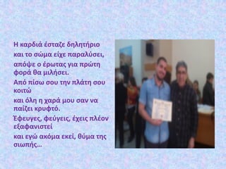 Η καρδιά έσταζε δηλητήριο
και το σώμα είχε παραλύσει,
απόψε ο έρωτας για πρώτη
φορά θα μιλήσει.
Από πίσω σου την πλάτη σου
κοιτώ
και όλη η χαρά μου σαν να
παίζει κρυφτό.
Έφευγες, φεύγεις, έχεις πλέον
εξαφανιστεί
και εγώ ακόμα εκεί, θύμα της
σιωπής…
 