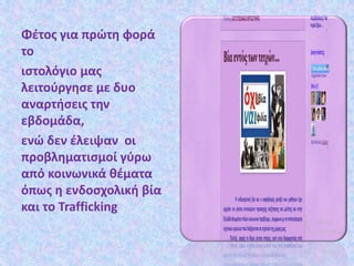 Φέτος για πρώτη φορά
το
ιστολόγιο μας
λειτούργησε με δυο
αναρτήσεις την
εβδομάδα,
ενώ δεν έλειψαν οι
προβληματισμοί γύρω
από κοινωνικά θέματα
όπως η ενδοσχολική βία
και το Trafficking
 