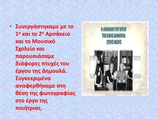 • Συνεργάστηκαμε με το
1ο και το 2ο Αρσάκειο
και το Μουσικό
Σχολείο και
παρουσιάσαμε
διάφορες πτυχές του
έργου της Δημουλά.
Συγκεκριμένα
αναφερθήκαμε στη
θέση της φωτογραφίας
στο έργο της
ποιήτριας.
 