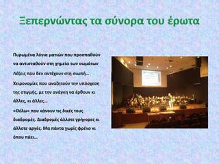 Πυρωμένα λόγια ματιών που προσπαθούν
να αντισταθούν στη χημεία των σωμάτων
Λέξεις που δεν αντέχουν στη σιωπή…
Χειρονομίες που αναζητούν την υπόσχεση
της στιγμής, με την ανάγκη να έρθουν κι
άλλες, κι άλλες…
«Θέλω» που κάνουν τις δικές τους
διαδρομές. Διαδρομές άλλοτε γρήγορες κι
άλλοτε αργές. Μα πάντα χωρίς φρένο κι
όπου πάει…
 