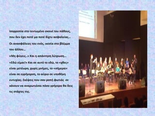 Ισορροπία στο τεντωμένο σκοινί του πάθους,
που δεν έχει ποτέ μα ποτέ δίχτυ ασφαλείας…
Οι ανασφάλειες του ενός, ικεσία στο βλέμμα
του άλλου…
«Μη φύγεις..» Και η απάντηση λύτρωση…
«Εδώ είμαι!» Και σε αυτό το εδώ, το «χθες»
είναι μετέωρο, χωρίς μνήμες, το «σήμερα»
είναι σε εγρήγορση, το αύριο σε υποθήκη
ευτυχίας. Σκέψεις που σαν ροπή φωτιάς σε
κάνουν να αναρωτιέσαι πόσο γρήγορα θα δεις
τις στάχτες της.
 