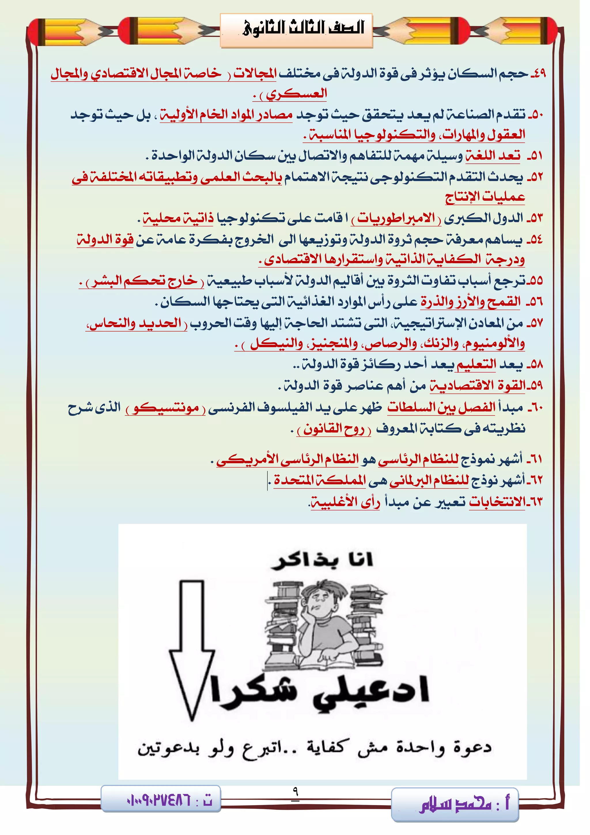 9
‫ا‬ ‫الصف‬‫لثا‬‫لث‬‫الثانوى‬
‫سالم‬ ‫حممد‬ 3 ‫أ‬3 ‫ت‬08002090010
49-‫سذ‬‫شتتًف‬ ٢‫ف‬ ١‫ايزٚي‬ ٠ٛ‫ق‬ ٢‫ف‬ ‫ٜؤثض‬ ٕ‫ايغها‬ ِ١‫خاف‬ ( ‫اجملاالت‬‫ا‬ ٍ‫اجملا‬ٍ‫ٚاجملا‬ ٟ‫القتقار‬
ٟ‫ايعغهض‬. )
50-‫تك‬‫تٛدز‬ ‫سٝح‬ ‫ٜتشكل‬ ‫ٜعز‬ ‫مل‬ ١‫ايقٓاع‬ ّ‫ز‬١ٝ‫األٚي‬ ّ‫ارتا‬ ‫املٛار‬ ‫َقارص‬،‫تٛدز‬ ‫سٝح‬ ٌ‫ب‬
١‫املٓاعب‬ ‫ٚايتهٓٛيٛدٝا‬ ،‫ٚاملٗاصات‬ ٍٛ‫ايعك‬.
51-١‫ايًػ‬ ‫تعز‬‫ٚع‬‫بني‬ ٍ‫ٚاالتقا‬ ِٖ‫يًتفا‬ ١َُٗ ١ًٝ‫ع‬. ٠‫ايٛاسز‬ ١‫ايزٚي‬ ٕ‫ها‬
52-‫عتزخ‬ّ‫االٖتُا‬ ١‫ْتٝذ‬ ٢‫ايتهٓٛيٛد‬ ّ‫ايتكز‬‫بايب‬‫اي‬ ‫شح‬٢‫ف‬ ١‫املدتًف‬ ٘‫ٚتطبٝكات‬ ٢ًُ‫ع‬
‫اإلْتاز‬ ‫عًُٝات‬
53-٣‫ايهدل‬ ٍٚ‫ايز‬) ‫االَدلاطٛصٜات‬ (‫تهٓٛيٛدٝا‬ ٢ً‫ع‬ ‫قاَت‬ ‫ا‬١ًٝ‫ست‬ ١ٝ‫سات‬.
54-ٔ‫ع‬ ١َ‫عا‬ ٠‫بفهض‬ ‫ارتضٚز‬ ‫اىل‬ ‫ٚتٛطٜعٗا‬ ١‫ايزٚي‬ ٠ٚ‫ثض‬ ِ‫سذ‬ ١‫َعضف‬ ِٖ‫ٜغا‬١‫ايزٚي‬ ٠ٛ‫ق‬
. ٣‫االقتقار‬ ‫ٚاعتكضاصٖا‬ ١ٝ‫ايشات‬ ١ٜ‫ايهفا‬ ١‫ٚرصد‬
55-‫أع‬ ‫تضدع‬‫ايج‬ ‫تفاٚت‬ ‫باب‬١ٝ‫طبٝع‬ ‫ألعباب‬ ١‫ايزٚي‬ ِٝ‫أقاي‬ ‫بني‬ ٠ٚ‫ض‬. ) ‫ايبؾض‬ ِ‫حته‬ ‫خاصز‬ (
56-ُ‫ايك‬٠‫ٚايشص‬ ‫ٚاألصط‬ ‫ح‬. ٕ‫ايغها‬ ‫عتتادٗا‬٢‫ايت‬ ١ٝ٥‫ايػشا‬ ‫املٛاصر‬ ‫صأؼ‬ ٢ً‫ع‬
57-َٔ‫اذتضٚب‬ ‫ٚقت‬ ‫إيٝٗا‬ ١‫اذتاد‬ ‫تؾتز‬ ٢‫ايت‬ ،١ٝ‫اإلعذلاتٝذ‬ ٕ‫املعار‬(‫ٚايٓش‬ ‫اذتزٜز‬،‫اؼ‬
‫ٚاي‬ ،‫ٚاملٓذٓٝظ‬ ،‫ٚايضفال‬ ،‫ٚايظْو‬ ،َّٛٝٓٛ‫ٚاألي‬ٌ‫ٓٝه‬).
58-‫ٜعز‬ًِٝ‫ايتع‬.. ١‫ايزٚي‬ ٠ٛ‫ق‬ ‫صنا٥ظ‬ ‫أسز‬ ‫ٜعز‬
59-٠ٛ‫ايك‬١ٜ‫االقتقار‬َِٖٔ‫أ‬‫عٓافض‬٠ٛ‫ق‬١‫ايزٚي‬.
60-‫َبزأ‬‫ايغًطات‬ ‫بني‬ ٌ‫ايفق‬٢‫ايفضْغ‬ ‫ايفًٝغٛف‬ ‫ٜز‬ ٢ً‫ع‬ ‫ظٗض‬) ٛ‫َْٛتغٝه‬ (‫ؽضح‬ ٣‫ايش‬
‫املعضٚف‬ ١‫نتاب‬ ٢‫ف‬ ٘‫ْعضٜت‬) ْٕٛ‫ايكا‬ ‫صٚح‬ (.
61-‫منٛسز‬ ‫أؽٗض‬٢‫ايض٥اع‬ ّ‫يًٓعا‬ٖٛ‫األَض‬ ٢‫ايض٥اع‬ ّ‫ايٓعا‬٢‫ٜه‬.
62-‫ْٛسز‬ ‫أؽٗض‬٢ْ‫ايدلملا‬ ّ‫يًٓعا‬٢ٖ٠‫املتشز‬ ١‫املًُه‬.
63-‫االْتدابات‬‫تعبرل‬ٔ‫ع‬‫َبزأ‬٣‫صأ‬١ٝ‫األغًب‬.
 