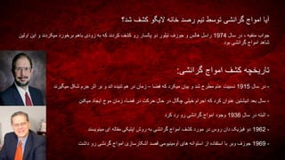 ‫شد؟‬ ‫کشف‬ ‫الیگو‬ ‫خانه‬ ‫رصد‬ ‫تیم‬ ‫توسط‬ ‫گرانشی‬ ‫امواج‬ ‫آیا‬
‫سال‬ ‫در‬ ، ‫منفیه‬ ‫جواب‬1974‫اولین‬ ‫این‬ ‫و‬ ‫میکردند‬ ‫برخورد‬ ‫باهم‬ ‫زودی‬ ‫به‬ ‫که‬ ‫کردند‬ ‫کشف‬ ‫رو‬ ‫پالسار‬ ‫دو‬ ‫تیلور‬ ‫جوزف‬ ‫و‬ ‫هالس‬ ‫راسل‬
‫بود‬ ‫گرانشی‬ ‫امواج‬ ‫شاهد‬
‫گرانشی‬ ‫امواج‬ ‫کشف‬ ‫تاریخچه‬:
-‫سال‬ ‫در‬1915‫فضا‬ ‫که‬ ‫میکرد‬ ‫بیان‬ ‫و‬ ‫شد‬ ‫مطرح‬ ‫عام‬ ‫نسبیت‬–‫میگیرند‬ ‫شکل‬ ‫جرم‬ ‫اثر‬ ‫بر‬ ‫و‬ ‫اند‬ ‫تنیده‬ ‫هم‬ ‫در‬ ‫زمان‬
-‫فضا‬ ‫در‬ ‫حرکت‬ ‫حال‬ ‫در‬ ‫چگال‬ ‫خیلی‬ ‫اجرام‬ ‫که‬ ‫کرد‬ ‫عنوان‬ ‫انیشتین‬ ‫بعد‬ ‫سال‬-‫میکنن‬ ‫ایجاد‬ ‫موج‬ ‫زمان‬
-‫سال‬ ‫در‬ ‫البته‬1936‫کرد‬ ‫رد‬ ‫رو‬ ‫گرانشی‬ ‫امواج‬ ‫وجود‬
-1962‫مینویسند‬ ‫ای‬ ‫مقاله‬ ‫اپتیکی‬ ‫روش‬ ‫به‬ ‫گرانشی‬ ‫امواج‬ ‫کشف‬ ‫مورد‬ ‫در‬ ‫روس‬ ‫دان‬ ‫فیزیک‬ ‫دو‬
-1969‫داشت‬ ‫رو‬ ‫گرنشی‬ ‫امواج‬ ‫آشکارسازی‬ ‫قصد‬ ‫آومینیومی‬ ‫های‬ ‫استوانه‬ ‫از‬ ‫استفاده‬ ‫با‬ ‫وبر‬ ‫جوزف‬
 