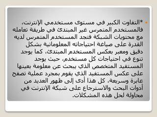 *‫اإلنترنت‬ ‫مستخدمي‬ ‫مستوى‬ ‫في‬ ‫الكبير‬ ‫التفاوت‬،
‫ت‬ ‫طريقة‬ ‫في‬ ‫المبتدئ‬ ‫غير‬ ‫المتمرس‬ ‫فالمستخدم‬‫عامله‬
‫ل‬ ‫المتمرس‬ ‫المستخدم‬ ‫فتجد‬ ‫الشبكة‬ ‫محتويات‬ ‫مع‬‫ديه‬
‫بشكل‬ ‫المعلوماتية‬ ‫احتياجاته‬ ‫صياغة‬ ‫على‬ ‫القدرة‬
‫يوج‬ ‫كما‬ ،‫المبتدئ‬ ‫المستخدم‬ ‫بعكس‬ ‫ومعبر‬ ‫دقيق‬‫د‬
‫يوجد‬ ‫حيث‬ ،‫مستخدم‬ ‫كل‬ ‫احتياجات‬ ‫في‬ ‫تنوع‬
‫بعي‬ ‫معلومة‬ ‫عن‬ ‫يبحث‬ ‫الذي‬ ‫المتخصص‬ ‫المستفيد‬‫نها‬
‫تص‬ ‫عملية‬ ‫بمجرد‬ ‫يقوم‬ ‫الذي‬ ‫المستفيد‬ ‫عكس‬ ‫على‬‫فح‬
‫من‬ ‫العديد‬ ‫ظهور‬ ‫إلى‬ ‫أدى‬ ‫هذا‬ ‫كل‬ ،‫وسريعة‬ ‫عابرة‬
‫في‬ ‫اإلنترنت‬ ‫شبكة‬ ‫على‬ ‫واالسترجاع‬ ‫البحث‬ ‫أدوات‬
‫المشكالت‬ ‫هذه‬ ‫لحل‬ ‫محاولة‬.
 
