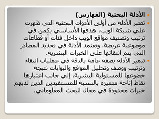 ‫األدلة‬‫البحثية‬(‫الفهارس‬)
‫ظهرت‬ ‫التي‬ ‫البحثية‬ ‫األدوات‬ ‫أولى‬ ‫من‬ ‫األدلة‬ ‫تعتبر‬
‫في‬ ‫يكمن‬ ‫األساسي‬ ‫هدفها‬ ،‫الويب‬ ‫شبكة‬ ‫علي‬
‫قطاعا‬ ‫أو‬ ‫فئات‬ ‫داخل‬ ‫الويب‬ ‫مواقع‬ ‫وتصنيف‬ ‫ترتيب‬‫ت‬
‫موضوعية‬‫عريضة‬.‫المصا‬ ‫تحديد‬ ‫في‬ ‫األدلة‬ ‫وتعتمد‬‫در‬
‫البشرية‬ ‫الخبرات‬ ‫على‬ ‫انتقائها‬ ‫يتم‬ ‫التي‬.
‫انت‬ ‫عمليات‬ ‫في‬ ‫بالدقة‬ ‫عامة‬ ‫بصفة‬ ‫األدلة‬ ‫تتميز‬‫قاء‬
‫نتيجة‬ ‫والبوابات‬ ‫المواقع‬ ‫وتحليل‬ ‫ووصف‬ ‫وترتيب‬
‫اعتبارها‬ ‫جانب‬ ‫إلي‬ ،‫البشرية‬ ‫للمسئولية‬ ‫خضوعها‬
‫الذي‬ ‫للمستفيدين‬ ‫بالنسبة‬ ‫متميزة‬ ‫إتاحة‬ ‫نقاط‬‫لديهم‬ ‫ن‬
‫المعلوماتي‬ ‫البحث‬ ‫مجال‬ ‫في‬ ‫محدودة‬ ‫خبرات‬.
 
