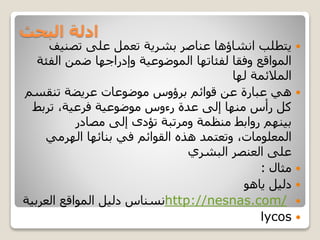 ‫البحث‬ ‫ادلة‬
‫تصنيف‬ ‫على‬ ‫تعمل‬ ‫بشرية‬ ‫عناصر‬ ‫انشاؤها‬ ‫يتطلب‬
‫الف‬ ‫ضمن‬ ‫وإدراجها‬ ‫الموضوعية‬ ‫لفئاتها‬ ‫وفقا‬ ‫المواقع‬‫ئة‬
‫لها‬ ‫المالئمة‬
‫بر‬ ‫قوائم‬ ‫عن‬ ‫عبارة‬ ‫هي‬‫ؤو‬‫تنقس‬ ‫عريضة‬ ‫موضوعات‬ ‫س‬‫م‬
‫تربط‬ ،‫فرعية‬ ‫موضوعية‬ ‫رءوس‬ ‫عدة‬ ‫إلى‬ ‫منها‬ ‫رأس‬ ‫كل‬
‫مصادر‬ ‫إلى‬ ‫تؤدى‬ ‫ومرتبة‬ ‫منظمة‬ ‫روابط‬ ‫بينهم‬
‫بنا‬ ‫في‬ ‫القوائم‬ ‫هذه‬ ‫وتعتمد‬ ،‫المعلومات‬‫ئه‬‫الهرمي‬ ‫ا‬
‫البشري‬ ‫العنصر‬ ‫على‬
‫مثال‬:
‫دليل‬‫ياهو‬
http://nesnas.com/‫العربي‬ ‫المواقع‬ ‫دليل‬ ‫نسناس‬‫ة‬
lycos
 