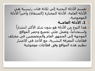 ‫رئيسية‬ ‫فئات‬ ‫ثالثة‬ ‫إلي‬ ‫البحثية‬ ‫األدلة‬ ‫نقسم‬‫هي‬
‫األدلة‬ ،‫العامة‬ ‫األدلة‬‫المختارة‬(‫المنتقاة‬)‫األد‬ ً‫وأخيرا‬‫لة‬
‫الموضوعية‬.
1.‫العامــة‬ ‫األدلة‬
ً‫انتشارا‬ ‫األكثر‬ ‫شك‬ ‫بدون‬ ‫هو‬ ‫األدلة‬ ‫من‬ ‫النوع‬ ‫هذا‬
‫المواقع‬ ‫وحصر‬ ‫تجميع‬ ‫علي‬ ‫وتعمل‬ ،ً‫واستخداما‬
‫مختل‬ ‫في‬ ‫والمتخصصين‬ ‫العام‬ ‫الجمهور‬ ‫إلي‬ ‫الموجهة‬‫ف‬
‫االعتبار‬ ‫في‬ ‫األخذ‬ ‫مع‬ ،‫البشرية‬ ‫المعرفة‬ ‫قطاعات‬
‫موضوعية‬ ‫قطاعات‬ ‫وفق‬ ‫المواقع‬ ‫هذه‬ ‫تنظيم‬
 