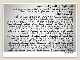 ‫البحثية‬ ‫للمحركات‬ ‫الهيكلي‬ ‫البناء‬
‫هي‬ ‫أساسية‬ ‫عناصر‬ ‫ثالثة‬ ‫من‬ ‫البحث‬ ‫محرك‬ ‫يتألف‬ ‫عام‬ ‫بشكل‬
‫روبوت‬Robot‫وكشاف‬Index‫بحث‬ ‫وأداة‬Searcher.
‫الروبوت‬Robot
‫تسمية‬ ‫علية‬ ‫يطلق‬Crawler‫أو‬Spider‫عن‬ ‫عبارة‬ ‫وهو‬‫أداة‬
(‫برمجيات‬ ‫مجموعة‬)ً‫وتحديدا‬ ‫االنترنت‬ ‫باستكشاف‬ ‫تقوم‬
‫الويب‬*‫موقع‬ ‫إلي‬ ‫موقع‬ ‫من‬ ‫وينتقل‬‫أخر‬.‫كل‬ ‫يمتلك‬‫روبوت‬‫لوغاري‬‫تمات‬
‫خاصة‬‫به‬‫من‬ ‫تمكنه‬‫الفحص‬–‫دوري‬ ‫بشكل‬-‫مك‬ ‫الصفحات‬ ‫لماليين‬ً‫ونا‬
‫قام‬ ‫التي‬ ‫بالمواقع‬ ‫ضخمة‬ ‫بيانات‬ ‫قاعدة‬‫بزيارتها‬.‫بعض‬‫الروبوت‬‫تقوم‬
‫االنترنت‬ ‫مستخدمي‬ ‫جانب‬ ‫من‬ ً‫ترددا‬ ‫األكثر‬ ‫المواقع‬ ‫باستكشاف‬،
‫من‬ ‫بالتجول‬ ‫يقوم‬ ‫األخر‬ ‫والبعض‬‫نص‬(‫صفحة‬)‫خالل‬ ‫من‬ ‫أخر‬ ‫نص‬ ‫إلي‬
‫يقابلها‬ ‫أن‬ ‫يمكن‬ ‫التي‬ ‫الفائقة‬ ‫الروابط‬ ‫مجموعة‬‫الروبوت‬.
‫إ‬ ‫أربع‬ ‫من‬ ‫المتوسط‬ ‫في‬ ‫يتطلب‬ ‫للويب‬ ‫االستكشافي‬ ‫المسار‬ ‫هذا‬‫لي‬
‫ومقومات‬ ‫إلمكانيات‬ ً‫تبعا‬ ‫أسابيع‬ ‫ستة‬‫الروبوت‬.‫تنتهي‬ ‫حينما‬‫دورة‬
‫الروبوت‬‫للشبكة‬ ‫االستكشافية‬‫العنكبوتية‬(‫الويب‬)‫ب‬ ‫يقوم‬‫تحديث‬
‫قاعدة‬‫بياناته‬(‫يتضمنها‬ ‫التي‬ ‫المواقع‬)‫الجدي‬ ‫الصفحات‬ ‫وتحديد‬‫التي‬ ‫دة‬
‫الوصول‬ ‫استطاع‬‫إليها‬.‫كشاف‬ ‫في‬ ‫المواقع‬ ‫بيانات‬ ‫بنسخ‬ ‫ويقوم‬‫مؤقت‬
‫من‬ ‫البيانات‬ ‫بتجميع‬ ‫الخطوة‬ ‫هذه‬ ‫تتعلق‬ ،‫البحث‬ ‫محرك‬ ‫موقع‬ ‫في‬
‫يقوم‬ ‫التي‬ ‫المصادر‬ ‫حجم‬ ‫حر‬ ‫بشكل‬ ‫محرك‬ ‫كل‬ ‫ويحدد‬ ،‫الويب‬ ‫شبكة‬
‫بتجميعها‬.
 