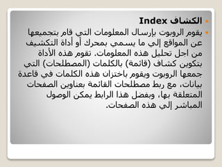 ‫الكشاف‬Index
‫يقوم‬‫الروبوت‬‫بتجمي‬ ‫قام‬ ‫التي‬ ‫المعلومات‬ ‫بإرسال‬‫عها‬
‫أداة‬ ‫أو‬ ‫بمحرك‬ ‫يسمي‬ ‫ما‬ ‫إلي‬ ‫المواقع‬ ‫عن‬‫التكشيف‬
‫هذه‬ ‫تحليل‬ ‫اجل‬ ‫من‬‫المعلومات‬.‫األداة‬ ‫هذه‬ ‫تقوم‬
‫بتكوين‬‫كشاف‬(‫قائمة‬)‫بالكلمات‬(‫المصطلحات‬)‫ال‬‫تي‬
‫جمعها‬‫الروبوت‬‫قاعد‬ ‫في‬ ‫الكلمات‬ ‫هذه‬ ‫باختزان‬ ‫ويقوم‬‫ة‬
‫الصف‬ ‫بعناوين‬ ‫القائمة‬ ‫مصطلحات‬ ‫ربط‬ ‫مع‬ ،‫بيانات‬‫حات‬
‫المتعلقة‬‫بها‬‫الوصول‬ ‫يمكن‬ ‫الرابط‬ ‫هذا‬ ‫وبفضل‬ ،
‫الصفحات‬ ‫هذه‬ ‫إلي‬ ‫المباشر‬.
 