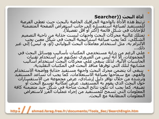 http://ahmed.farag.free.fr/documents/Tools_Sec/SearchEngin.htm

‫أداة‬‫البحث‬(Searcher)
‫بالواجهة‬ ‫األداة‬ ‫هذه‬ ‫ترتبط‬‫الجرافيك‬‫الفرص‬ ‫تعطي‬ ‫حيث‬ ‫بالبحث‬ ‫الخاصة‬‫ة‬
‫المتضم‬ ‫الصفحة‬ ‫استعراض‬ ‫جانب‬ ‫إلي‬ ‫استفساره‬ ‫لصياغة‬ ‫للمستفيد‬‫نة‬
‫شكل‬ ‫في‬ ‫لإلجابات‬‫قائمة‬(ً‫تفصيال‬ ‫أقل‬ ‫أو‬ ‫أكثر‬.)
‫التصميم‬ ‫ناحية‬ ‫من‬ ‫جذابة‬ ‫ليست‬ ‫واجهات‬ ‫البحث‬ ‫محركات‬ ‫غالبية‬ ‫تمتلك‬
‫يجب‬ ‫معين‬ ‫شكل‬ ‫في‬ ‫البحث‬ ‫استراتيجية‬ ‫صياغة‬ ‫يجب‬ ‫كما‬ ،‫الشكلي‬
‫االلتزام‬‫به‬‫البحث‬ ‫معامالت‬ ‫استخدام‬ ‫مثل‬ ،‫البولياني‬(‫ليس‬ ،‫و‬ ،‫أو‬)‫إلي‬‫غير‬
‫ذلك‬...
‫في‬ ‫البحث‬ ‫ووسائل‬ ‫بأساليب‬ ‫المكتبات‬ ‫مستخدمي‬ ‫دراية‬ ‫من‬ ‫الرغم‬ ‫علي‬
‫تقنيات‬ ‫استخدام‬ ‫من‬ ‫تمكنهم‬ ‫الضروري‬ ‫من‬ ‫ليس‬ ‫أنه‬ ‫إال‬ ،‫المجموعات‬
‫أساليب‬ ‫استخدام‬ ‫البحث‬ ‫محركات‬ ‫علي‬ ‫ينبغي‬ ‫لذلك‬ ،‫اآللية‬ ‫الحاسبات‬
‫التقليدية‬ ‫المكتبات‬ ‫في‬ ‫البحث‬ ‫منافذ‬ ‫توفرها‬ ‫التي‬ ‫لتلك‬ ‫مشابهة‬.
‫االستخ‬ ‫وواضحة‬ ‫جذابة‬ ‫مستفيد‬ ‫واجهة‬ ‫البحث‬ ‫محرك‬ ‫يتضمن‬ ‫أن‬ ‫ينبغي‬‫دام‬
‫المستف‬ ‫تساعد‬ ‫أن‬ ‫يجب‬ ‫كما‬ ،‫االستعالمات‬ ‫بصياغة‬ ‫سماحها‬ ‫مع‬ ،‫والفهم‬‫يد‬
‫االستفسارات‬ ‫من‬ ‫مجموعة‬ ‫عرض‬ ،‫إرشادي‬ ‫دليل‬ ‫توافر‬ ‫خالل‬ ‫من‬ ‫وترشده‬
‫يقوم‬ ‫الذي‬ ‫البحث‬ ‫حول‬‫به‬‫أو‬ ‫البحث‬ ‫توسيع‬ ‫إمكانية‬ ‫عرض‬ ،‫المستفيد‬
‫متضمن‬ ‫جيد‬ ‫شكل‬ ‫في‬ ‫متاحة‬ ‫البحث‬ ‫نتائج‬ ‫تكون‬ ‫أن‬ ‫يجب‬ ‫كما‬ ،‫تضيقه‬‫كافة‬ ‫ة‬
‫الستعراض‬ ‫الفرز‬ ‫عمليات‬ ‫إجراء‬ ‫من‬ ‫للمستفيد‬ ‫تسمح‬ ‫التي‬ ‫المعلومات‬
‫البحث‬ ‫مع‬ ‫المتطابقة‬ ‫المعلومات‬.
 