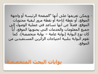 ‫المتخصصة‬ ‫البحث‬ ‫بوابات‬
‫على‬ ‫تعريفها‬ ‫ويمكن‬‫أنها‬"‫واجه‬ ‫أو‬ ‫الرئيسة‬ ‫الصفحة‬‫ة‬
‫محتويات‬ ‫لبقية‬ ‫مرور‬ ‫نقطة‬ ‫أو‬ ‫إتاحة‬ ‫نقطة‬ ‫أو‬ ،‫الموقع‬
‫إ‬ ‫الوصول‬ ‫عملية‬ ‫في‬ ‫تساعد‬ ‫أنها‬ ‫عن‬ ً‫فضال‬ ،‫الموقع‬‫لى‬
‫أي‬ ،‫الموقع‬ ‫يحتويها‬ ‫التي‬ ‫والخدمات‬ ‫المعلومات‬ ‫جميع‬ً‫ا‬
‫نوع‬ ‫كان‬‫البوابة‬(‫بوابة‬‫عامة‬–‫متخصصة‬ ‫بوابة‬)‫كم‬ ،‫ا‬
‫المست‬ ‫الزائرين‬ ‫احتياجات‬ ‫بتلبية‬ ‫البوابة‬ ‫تقوم‬‫من‬ ‫فيدين‬
‫الموقع‬.
 