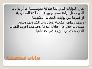 ‫متخصصة‬ ‫بوابات‬
‫بوابات‬ ‫أو‬ ‫ما‬ ‫بمؤسسة‬ ‫عالقة‬ ‫لها‬ ‫التي‬ ‫البوابات‬ ‫هي‬
‫السعودية‬ ‫المملكة‬ ‫بوابة‬ ‫او‬ ‫مصر‬ ‫بوابه‬ ‫مثل‬ ‫الدول‬
‫الحكومية‬ ‫الجهات‬ ‫بوابات‬ ‫من‬ ‫غيرها‬ ‫او‬
‫وتتيح‬ ‫الكتروني‬ ‫بريد‬ ‫عمل‬ ‫امكانية‬ ‫تعطي‬ ‫وهي‬
‫للفئات‬ ‫اخرى‬ ‫وخدمات‬ ‫البوابة‬ ‫خالل‬ ‫من‬ ‫حوار‬ ‫منتديات‬
‫خدماتها‬ ‫في‬ ‫البوابة‬ ‫تتخصص‬ ‫التي‬
 