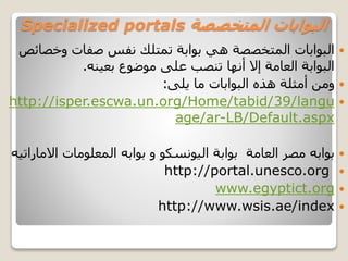 ‫المتخصصة‬ ‫البوابات‬Specialized portals
‫وخص‬ ‫صفات‬ ‫نفس‬ ‫تمتلك‬ ‫بوابة‬ ‫هي‬ ‫المتخصصة‬ ‫البوابات‬‫ائص‬
‫بعينه‬ ‫موضوع‬ ‫على‬ ‫تنصب‬ ‫أنها‬ ‫إال‬ ‫العامة‬ ‫البوابة‬.
‫يلى‬ ‫ما‬ ‫البوابات‬ ‫هذه‬ ‫أمثلة‬ ‫ومن‬:
http://isper.escwa.un.org/Home/tabid/39/langu
age/ar-LB/Default.aspx
‫المعلومات‬ ‫بوابه‬ ‫و‬ ‫اليونسكو‬ ‫بوابة‬ ‫العامة‬ ‫مصر‬ ‫بوابه‬‫اال‬‫ماراتيه‬
http://portal.unesco.org
www.egyptict.org
http://www.wsis.ae/index
 