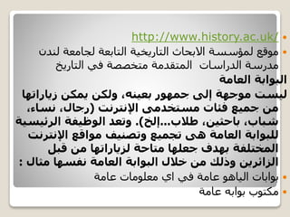 http://www.history.ac.uk/
‫لندن‬ ‫لجامعة‬ ‫التابعة‬ ‫التاريخية‬ ‫االبحاث‬ ‫لمؤسسة‬ ‫موقع‬
‫التاريخ‬ ‫في‬ ‫متخصصة‬ ‫المتقدمة‬ ‫الدراسات‬ ‫مدرسة‬
‫العامة‬ ‫البوابة‬
‫زياراته‬ ‫يمكن‬ ‫ولكن‬ ،‫بعينه‬ ‫جمهور‬ ‫إلى‬ ‫موجهة‬ ‫ليست‬‫ا‬
‫مستخدمى‬ ‫فئات‬ ‫جميع‬ ‫من‬‫اإلنترنت‬(،‫نساء‬ ،‫رجال‬
‫طالب‬ ،‫باحثين‬ ،‫شباب‬...‫إلخ‬.)‫الرئي‬ ‫الوظيفة‬ ‫وتعد‬‫سية‬
‫اإلنتر‬ ‫مواقع‬ ‫وتصنيف‬ ‫تجميع‬ ‫هى‬ ‫العامة‬ ‫للبوابة‬‫نت‬
‫قبل‬ ‫من‬ ‫لزياراتها‬ ‫متاحة‬ ‫جعلها‬ ‫بهدف‬ ‫المختلفة‬
‫نفسها‬ ‫العامة‬ ‫البوابة‬ ‫خالل‬ ‫من‬ ‫وذلك‬ ‫الزائرين‬‫مثا‬‫ل‬:
‫بوابات‬‫الياهو‬‫عامة‬ ‫معلومات‬ ‫اي‬ ‫في‬ ‫عامة‬
‫عامة‬ ‫بوابه‬ ‫مكتوب‬
 