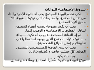‫للبوابات‬ ‫االجتماعية‬ ‫شروط‬
·‫لكي‬‫والب‬ ‫اإلدارة‬ ‫تكون‬ ‫أن‬ ‫يجب‬ ‫المجتمع‬ ‫البوابة‬ ‫تخدم‬‫ناء‬
‫لد‬ ‫مقبولة‬ ‫توفرها‬ ‫التي‬ ‫والمعلومات‬ ،‫المجتمع‬ ‫نفس‬ ‫من‬‫ى‬
‫المجتمع‬ ‫أفراد‬ ‫جميع‬.
·‫المجتمع‬ ‫أعضاء‬ ‫لجميع‬ ‫مفتوحة‬ ‫تكون‬ ‫أن‬ ‫يجب‬
‫لتبادل‬‫االجتماعية‬ ‫المعلومات‬‫إليها‬ ‫الوصول‬ ‫و‬.
·‫ثم‬‫إن‬‫التقانة‬‫بسيطة‬ ‫تكون‬ ‫أن‬ ‫يجب‬ ‫المستخدمة‬
‫في‬ ‫استعمالها‬ ‫يودون‬ ‫الذين‬ ‫المجتمع‬ ‫أفراد‬ ‫بمستوى‬
‫تطبيقاتهم‬(‫الشخصية‬ ‫المواقع‬ ‫مثل‬.)
·‫لتنسيق‬ ‫للمستخدمين‬ ‫الفرصة‬ ‫تتيح‬ ‫أن‬ ‫يجب‬
،‫الموقع‬ٍ‫كل‬‫ب‬ َ‫حس‬‫حاجته‬(customize).
·‫يكون‬ ‫أن‬ ‫يجب‬
‫موقع‬‫البوابة‬‫ومظهرها‬ً‫زا‬‫مي‬ُ‫م‬‫خير‬ ‫له‬‫ويمث‬ ‫للمجتمع‬‫تمثيل‬.
 