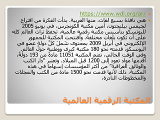 ‫العالمية‬ ‫الرقمية‬ ‫المكتبة‬
https://www.wdl.org/ar/
‫العربية‬ ‫منها‬ ،‫لغات‬ ‫بسبع‬ ‫نافذة‬ ‫هي‬.‫اقتر‬ ‫من‬ ‫الفكرة‬ ‫بدأت‬‫اح‬
‫يونيو‬ ‫في‬ ،‫الكونجرس‬ ‫مكتبة‬ ‫أمين‬ ،‫بيلنجتون‬ ‫لجيمس‬2005
‫ا‬ ‫تراث‬ ‫تحفظ‬ ،‫عالمية‬ ‫رقمية‬ ‫مكتبة‬ ‫بتأسيس‬ ‫لليونسكو‬‫كله‬ ‫لعالم‬
‫مختلفة‬ ‫بلغات‬ ‫تكون‬ ‫أن‬ ‫على‬.‫للجمهور‬ ‫المكتبة‬ ‫فتتحت‬ُ‫وا‬
‫أبريل‬ ‫في‬ ‫اإللكتروني‬2009‫ف‬ ‫عضو‬ ٍ‫ة‬‫دول‬ َّ‫ل‬‫ك‬ َ‫ل‬‫م‬ َ‫ش‬ ‫بمحتوى‬‫ي‬
‫نحو‬ ‫قدمته‬ ،‫اليونسكو‬180‫العالم‬ ‫حول‬ ‫ووطنية‬ ‫كبرى‬ ‫مكتبة‬.
‫المكتبة‬ ‫تضم‬ ،‫الحالي‬ ‫الوقت‬ ‫وفي‬11051‫من‬ ً‫ة‬‫ماد‬193،ً‫ة‬‫دول‬
‫إلى‬ ‫تعود‬ ‫مواد‬ ‫أقدمها‬1200‫الميالد‬ ‫قبل‬.‫وتعتبر‬“‫الكتب‬ ‫دار‬
‫العراقية‬ ‫والوثائق‬”‫هذه‬ ‫في‬ ‫إسهاما‬ ‫المؤسسات‬ ‫أكثر‬ ‫من‬
‫نحو‬ ‫قدمت‬ ‫ألنها‬ ‫ذلك‬ ،‫المكتبة‬1500‫والمجالت‬ ‫الكتب‬ ‫من‬ ‫مادة‬
،‫النادرة‬ ‫والمخطوطات‬
 