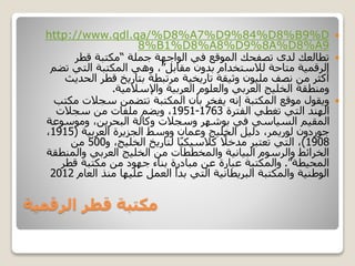 ‫الرقمية‬ ‫قطر‬ ‫مكتبة‬
http://www.qdl.qa/%D8%A7%D9%84%D8%B9%D
8%B1%D8%A8%D9%8A%D8%A9
‫جملة‬ ‫الواجهة‬ ‫في‬ ‫الموقع‬ ‫تصفحك‬ ‫لدى‬ ‫تطالعك‬“‫قطر‬ ‫مكتبة‬
‫مقابل‬ ‫بدون‬ ‫لالستخدام‬ ‫متاحة‬ ‫الرقمية‬”‫ت‬ ‫التي‬ ‫المكتبة‬ ‫وهي‬ ،‫ضم‬
‫ال‬ ‫قطر‬ ‫بتاريخ‬ ‫مرتبطة‬ ‫تاريخية‬ ‫وثيقة‬ ‫مليون‬ ‫نصف‬ ‫من‬ ‫أكثر‬‫حديث‬
‫واإلسالمية‬ ‫العربية‬ ‫والعلوم‬ ‫العربي‬ ‫الخليج‬ ‫ومنطقة‬.
‫سجالت‬ ‫تتضمن‬ ‫المكتبة‬ ‫بأن‬ ‫يفخر‬ ‫إنه‬ ‫المكتبة‬ ‫موقع‬ ‫ويقول‬‫مكتب‬
‫الفترة‬ ‫تغطي‬ ‫التي‬ ‫الهند‬1763-1951‫سجالت‬ ‫من‬ ‫ملفات‬ ‫ويضم‬ ،
‫وموس‬ ،‫البحرين‬ ‫وكالة‬ ‫وسجالت‬ ‫بوشهر‬ ‫في‬ ‫السياسي‬ ‫المقيم‬‫وعة‬
‫العربية‬ ‫الجزيرة‬ ‫ووسط‬ ‫وعمان‬ ‫الخليج‬ ‫دليل‬ ،‫لوريمر‬ ‫جوردون‬(1915،
1908)‫و‬ ،‫الخليج‬ ‫لتاريخ‬ ‫ا‬ً‫ي‬‫كالسيك‬ ً‫مدخال‬ ‫تعتبر‬ ‫التي‬ ،500‫من‬
‫والم‬ ‫العربي‬ ‫الخليج‬ ‫من‬ ‫والمخططات‬ ‫البيانية‬ ‫والرسوم‬ ‫الخرائط‬‫نطقة‬
‫المحيطة‬”.‫قطر‬ ‫مكتبة‬ ‫من‬ ‫جهود‬ ‫بناء‬ ‫مبادرة‬ ‫عن‬ ‫عبارة‬ ‫والمكتبة‬
‫الع‬ ‫منذ‬ ‫عليها‬ ‫العمل‬ ‫بدأ‬ ‫التي‬ ‫البريطانية‬ ‫والمكتبة‬ ‫الوطنية‬‫ام‬2012
 