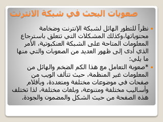 ‫االنترنت‬ ‫شبكة‬ ‫في‬ ‫البحث‬ ‫صعوبات‬
‫وضخامة‬ ‫اإلنترنت‬ ‫لشبكة‬ ‫الهائل‬ ‫للتطور‬ ً‫نظرا‬
‫باستر‬ ‫تتعلق‬ ‫التي‬ ‫المشكالت‬ ‫محتوياتها،وكذلك‬‫جاع‬
‫الشبكة‬ ‫على‬ ‫المتاحة‬ ‫المعلومات‬‫العنكبوتية‬‫األم‬ ،‫ر‬
‫منها‬ ‫والتي‬ ‫الصعوبات‬ ‫من‬ ‫العديد‬ ‫ظهور‬ ‫إلى‬ ‫أدى‬ ‫الذي‬
‫يلي‬ ‫ما‬:
*‫من‬ ‫والهائل‬ ‫الضخم‬ ‫الكم‬ ‫هذا‬ ‫مع‬ ‫التعامل‬ ‫صعوبة‬
‫من‬ ‫الويب‬ ‫تتألف‬ ‫حيث‬ ،‫المنظمة‬ ‫غير‬ ‫المعلومات‬
‫وبأقالم‬ ،‫ومتعددة‬ ‫مختلفة‬ ‫موضوعات‬ ‫في‬ ‫صفحات‬
‫ت‬ ‫لذا‬ ،‫مختلفة‬ ‫وبلغات‬ ،‫ومتنوعة‬ ‫مختلفة‬ ‫وأساليب‬‫ختلف‬
‫والجودة‬ ‫والمضمون‬ ‫الشكل‬ ‫حيث‬ ‫من‬ ‫الصفحة‬ ‫هذه‬.
 