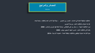 ‫االسالم‬ ‫في‬ ‫العامة‬ ‫الوظيفة‬ ‫اخالقيات‬–‫العابدين‬ ‫زين‬ ‫انتصار‬-‫العدد‬ ‫اآلداب‬ ‫كلية‬ ‫مجلة‬(101)–‫بغداد‬ ‫جامعة‬
‫العمل‬ ‫وأخالقيات‬ ‫السلوك‬ ‫قواعد‬-‫البحرين‬ ‫بورصة‬
‫اخالقيات‬ ‫دورة‬‫المهنة‬-‫د‬.‫علي‬ ‫بن‬ ‫مسفر‬‫القحطاني‬-‫جامعة‬‫لبترول‬ ‫فهد‬ ‫الملك‬‫والمعادن‬-2008
‫في‬ ‫مقدمة‬‫اخالقيات‬‫العمل‬–‫السبيعي‬ ‫المهند‬ ‫تحرير‬-‫يوليو‬-2008
References
‫والمراجع‬ ‫المصادر‬
‫العامة‬ ‫اوظيفة‬ ‫وأخالقيات‬ ‫الوظيفي‬ ‫السلوك‬ ‫قواعد‬ ‫مدونة‬–‫االردنية‬ ‫الحكومة‬-2014
 