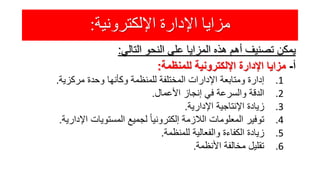 ‫اإللكترونية‬ ‫اإلدارة‬ ‫مزايا‬:
‫يمكن‬‫تصنيف‬‫أهم‬‫هذه‬‫المزايا‬‫على‬‫النحو‬‫التالي‬:
‫أ‬-‫مزايا‬‫اإلدارة‬‫اإللكترونية‬‫للمنظمة‬:
.1‫إدارة‬‫ومتابعة‬‫اإلدارات‬‫المختلفة‬‫للمنظمة‬‫وكأنها‬‫وحدة‬‫مركزية‬.
.2‫الدقة‬‫والسرعة‬‫في‬‫إنجاز‬‫األعمال‬.
.3‫زيادة‬‫اإلنتاجية‬‫اإلدارية‬.
.4‫توفير‬‫المعلومات‬‫الالزمة‬ً‫إلكترونيا‬‫لجميع‬‫المستويات‬‫اإلداري‬‫ة‬.
.5‫زيادة‬‫الكفاءة‬‫والفعالية‬‫للمنظمة‬.
.6‫تقليل‬‫مخالفة‬‫األنظمة‬.
 