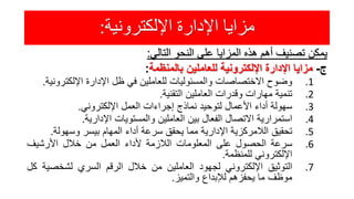 ‫اإللكترونية‬ ‫اإلدارة‬ ‫مزايا‬:
‫يمكن‬‫تصنيف‬‫أهم‬‫هذه‬‫المزايا‬‫على‬‫النحو‬‫التالي‬:
‫ج‬-‫مزايا‬‫اإلدارة‬‫اإللكترونية‬‫للعاملين‬‫بالمنظمة‬:
.1‫وضوح‬‫االختصاصات‬‫والمسئوليات‬‫للعاملين‬‫في‬‫ظل‬‫اإلدارة‬‫اإللكترو‬‫نية‬.
.2‫تنمية‬‫مهارات‬‫وقدرات‬‫العاملين‬‫التقنية‬.
.3‫سهولة‬‫أداء‬‫األعمال‬‫لتوحيد‬‫نماذج‬‫إجراءات‬‫العمل‬‫اإللكتروني‬.
.4‫استمرارية‬‫االتصال‬‫الفعال‬‫بين‬‫العاملين‬‫والمستويات‬‫اإلدارية‬.
.5‫تحقيق‬‫الالمركزية‬‫اإلدارية‬‫مما‬‫يحقق‬‫سرعة‬‫أداء‬‫المهام‬‫بيسر‬‫وسهولة‬.
.6‫سرعة‬‫الحصول‬‫على‬‫المعلومات‬‫الالزمة‬‫ألداء‬‫العمل‬‫من‬‫خالل‬‫األرشيف‬
‫اإللكتروني‬‫للمنظمة‬.
.7‫التوثيق‬‫اإللكتروني‬‫لجهود‬‫العاملين‬‫من‬‫خالل‬‫الرقم‬‫السري‬‫لشخصي‬‫ة‬‫كل‬
‫موظف‬‫ما‬‫يحفزهم‬‫لإلبداع‬‫والتميز‬.
 