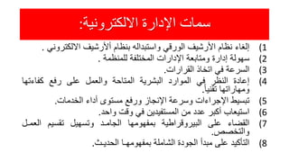 ‫االلكترونية‬ ‫اإلدارة‬ ‫سمات‬:
(1‫إلغاء‬‫نظام‬‫األرشيف‬‫الورقي‬‫واستبداله‬‫بنظام‬‫أألرشيف‬‫االلكترون‬‫ي‬.
(2‫سهولة‬‫إدارة‬‫ومتابعة‬‫اإلدارات‬‫المختلفة‬‫للمنظمة‬.
(3‫السرعة‬‫في‬‫اتخاذ‬‫القرارات‬.
(4‫إعادة‬‫النظر‬‫في‬‫الموارد‬‫البشرية‬‫المتاحة‬‫والعمل‬‫على‬‫رفع‬‫كفاءتها‬
‫ومهاراتها‬ً‫تقنيا‬.
(5‫تبسيط‬‫اإلجراءات‬‫وسرعة‬‫اإلنجاز‬‫ورفع‬‫مستوى‬‫أداء‬‫الخدمات‬.
(6‫استيعاب‬‫أكبر‬‫عدد‬‫من‬‫المستفيدين‬‫في‬‫وقت‬‫واحد‬.
(7‫القضاء‬‫على‬‫البيروقراطية‬‫بمفهومها‬‫الجامـد‬‫وتسهيل‬‫تقسيم‬‫العم‬‫ـل‬
‫والتخصص‬.
(8‫التأكيد‬‫على‬‫مبدأ‬‫الجودة‬‫الشاملة‬‫بمفهومهـا‬‫الحديـث‬.
 