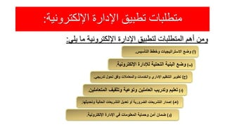 ‫اإللكترونية‬ ‫اإلدارة‬ ‫تطبيق‬ ‫متطلبات‬:
‫ومن‬‫أهم‬‫المتطلبات‬‫لتطبيق‬‫اإلدارة‬‫اإللكترونية‬‫ما‬‫يلي‬:
(‫أ‬)‫التأسيس‬ ‫وخطط‬ ‫االستراتيجيات‬ ‫وضع‬.
(‫ب‬)‫اإللكترو‬ ‫لإلدارة‬ ‫التحتية‬ ‫البنية‬ ‫وضع‬‫نية‬.
(‫ج‬)‫تدريج‬ ‫تحول‬ ‫وفق‬ ‫والمعامالت‬ ‫والخدمات‬ ‫اإلداري‬ ‫التنظيم‬ ‫تطوير‬‫ي‬.
(‫د‬)‫المت‬ ‫وتثقيف‬ ‫وتوعية‬ ‫العاملين‬ ‫وتدريب‬ ‫تعليم‬‫عاملين‬.
(‫هـ‬)‫وتح‬ ‫الحالية‬ ‫التشريعات‬ ‫تعديل‬ ‫أو‬ ‫الضرورية‬ ‫التشريعات‬ ‫إصدار‬‫ديثها‬.
(‫و‬)‫اإللكترونية‬ ‫اإلدارة‬ ‫في‬ ‫المعلومات‬ ‫وحماية‬ ‫أمن‬ ‫ضمان‬.
 