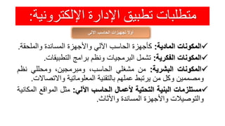 ‫اإللكترون‬ ‫اإلدارة‬ ‫تطبيق‬ ‫متطلبات‬‫ية‬:
‫اآللي‬ ‫الحاسب‬ ‫تجهيزات‬ ً‫ال‬‫أو‬
‫المكونات‬‫المادية‬:‫كأجهزة‬‫الحاسب‬‫اآللي‬‫واألجهزة‬‫المساندة‬‫والملحق‬‫ة‬.
‫المكونات‬‫الفكرية‬:‫تشمل‬‫البرمجيات‬‫ونظم‬‫برامج‬‫التطبيقات‬.
‫المكونات‬‫البشرية‬:‫من‬‫مشغلي‬،‫الحاسب‬،‫ومبرمجين‬‫ومحللي‬‫نظ‬‫م‬
‫ومصممين‬‫وكل‬‫من‬‫يرتبط‬‫عملهم‬‫بالتقنية‬‫المعلوماتية‬‫واالتص‬‫االت‬.
‫مستلزمات‬‫البنية‬‫التحتية‬‫ألعمال‬‫الحاسب‬‫اآللي‬:‫مثل‬‫المواقع‬‫ا‬‫لمكانية‬
‫والتوصيالت‬‫واألجهزة‬‫المساندة‬‫واألثاث‬.
 