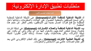 ‫اإللكترون‬ ‫اإلدارة‬ ‫تطبيق‬ ‫متطلبات‬‫ية‬:
‫اآللي‬ ‫الحاسب‬ ‫شبكات‬ ً‫ا‬‫ثاني‬:
‫أ‬-‫الشبكة‬‫الداخلية‬‫للمنظمة‬‫االنترانت‬(Intranet):‫هى‬‫الشبكة‬‫الداخلية‬‫للمنظمة‬
‫والتي‬‫تسمح‬‫للموظفين‬‫بالمنظمة‬‫الحصول‬‫على‬‫البيانات‬،‫والمعلومات‬‫وتب‬‫ادلها‬‫داخل‬
‫المنظمة‬‫مع‬‫فتح‬‫قنوات‬‫اتصال‬‫جديدة‬‫بين‬،‫الموظفين‬‫بغض‬‫النظر‬‫عن‬‫حجم‬‫هذه‬
‫المنظمة‬.
‫ب‬-‫الشبكة‬‫الداخلية‬‫للمنظمة‬‫والعمالء‬‫االكسترانت‬(Extranet):‫هى‬‫شبكة‬‫انترنت‬
،‫خاصة‬‫يسمح‬‫لبعض‬‫الخارجيين‬‫بالدخول‬‫إليها‬‫من‬‫أي‬‫مكان‬‫وفي‬‫أي‬،‫وقت‬‫عب‬‫ر‬
‫شبكة‬،‫االنترنت‬‫ولكن‬‫بصالحيات‬‫وقيود‬،‫محددة‬‫وبذلك‬‫تكون‬ً‫تطويرا‬‫لش‬‫بكة‬
‫االنترانت‬.
‫ج‬-‫الشبكة‬‫العالمية‬‫االنترنت‬(internet):‫وهي‬‫ذلك‬‫النظام‬‫اإللكتروني‬‫الذي‬‫يعد‬
‫أكبر‬‫نظام‬‫اتصاالت‬‫عالمي‬‫بين‬‫األشخاص‬‫والمعلومات‬.
 