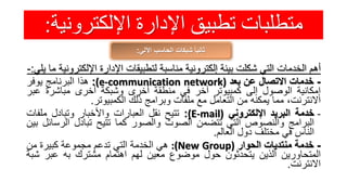 ‫اإللكترون‬ ‫اإلدارة‬ ‫تطبيق‬ ‫متطلبات‬‫ية‬:
‫اآللي‬ ‫الحاسب‬ ‫شبكات‬ ً‫ا‬‫ثاني‬:
‫أهم‬‫الخدمات‬‫التي‬‫شكلت‬‫بيئة‬‫إلكترونية‬‫مناسبة‬‫لتطبيقات‬‫اإلدارة‬‫اإللكت‬‫رونية‬‫ما‬‫يلي‬:-
-‫خدمات‬‫االتصال‬‫عن‬‫بعد‬(e-communication network):‫هذا‬‫البرنامج‬‫يوفر‬
‫إمكانية‬‫الوصول‬‫إلى‬‫كمبيوتر‬‫آخر‬‫في‬‫منطقة‬‫أخرى‬‫وشبكة‬‫أخرى‬‫مباشرة‬‫عب‬‫ر‬
،‫االنترنت‬‫مما‬‫يمكنه‬‫من‬‫التعامل‬‫مع‬‫ملفات‬‫وبرامج‬‫ذلك‬‫الكمبيوتر‬.
-‫خدمة‬‫البريد‬‫اإللكتروني‬(E-mail):‫تتيح‬‫نقل‬‫العبارات‬‫واألخبار‬‫وتبادل‬‫ملفات‬
‫البرامج‬‫والنصوص‬‫التي‬‫تتضمن‬‫الصوت‬‫والصور‬‫كما‬‫تتيح‬‫تبادل‬‫الرس‬‫ائل‬‫بين‬
‫الناس‬‫في‬‫مختلف‬‫دول‬‫العالم‬.
-‫خدمة‬‫منتديات‬‫الحوار‬:(New Group)‫هي‬‫الخدمة‬‫التي‬‫تدعم‬‫مجموعة‬‫كبيرة‬‫من‬
‫المتحاورين‬‫الذين‬‫يتحدثون‬‫حول‬‫موضوع‬‫معين‬‫لهم‬‫اهتمام‬‫مشترك‬‫به‬‫عبر‬‫ش‬‫بة‬
‫االنترنت‬.
 