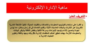 ‫اإللكترونية‬ ‫اإلدارة‬ ‫ماهية‬
•‫التعريف‬‫العام‬:
«‫اإلدار‬ ‫األنشطة‬ ‫لتنفيذ‬ ،‫الحديثة‬ ‫والتقنيات‬ ‫واالتصاالت‬ ‫المعلومات‬ ‫تكنولوجيا‬ ‫استخدام‬ ‫على‬ ‫القدرة‬‫ية‬
‫يؤدي‬ ‫مما‬ ،‫ومكان‬ ‫زمان‬ ‫كل‬ ‫في‬ ‫الخدمات‬ ‫وتقديم‬ ،‫اآللية‬ ‫الحاسبات‬ ‫وشبكات‬ ‫اإلنترنت‬ ‫عبر‬ ً‫ا‬‫إلكتروني‬
‫البيانات‬ ‫وتوفير‬ ‫التكلفة‬ ‫وخفض‬ ‫التنفيذ‬ ‫وسرعة‬ ‫اإلجراءات‬ ‫وتوحيد‬ ‫األداء‬ ‫وتحسين‬ ‫لجودة‬
‫وتطوير‬ ‫وتكلفة‬ ‫وجهد‬ ‫وقت‬ ‫بأقل‬ ‫اإلدارية‬ ‫المنظمات‬ ‫أهداف‬ ‫تحقيق‬ ‫بهدف‬ ،‫الالزمة‬ ‫والمعلومات‬
‫اإلدارية‬ ‫العمليات‬»
 