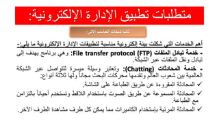 ‫اإللكترون‬ ‫اإلدارة‬ ‫تطبيق‬ ‫متطلبات‬‫ية‬:
‫اآللي‬ ‫الحاسب‬ ‫شبكات‬ ً‫ا‬‫ثاني‬:
‫أهم‬‫الخدمات‬‫التي‬‫شكلت‬‫بيئة‬‫إلكترونية‬‫مناسبة‬‫لتطبيقات‬‫اإلدارة‬‫اإللكت‬‫رونية‬‫ما‬‫يلي‬:-
-‫خدمة‬‫تبادل‬‫الملفات‬File transfer protocol (FTP):‫وهي‬‫برنامج‬‫يهدف‬‫إلى‬
‫تبادل‬‫ونقل‬‫الملفات‬‫عبر‬‫الشبكة‬.
-‫خدمة‬‫المحادثات‬(Chatting):‫وتعتبر‬‫وسيلة‬‫ميسرة‬‫للتواصل‬‫عبر‬‫الشبك‬‫ة‬
‫العالمية‬‫بين‬‫شعوب‬‫العالم‬‫وتقدمها‬‫محركات‬‫البحث‬ً‫مجانا‬‫ولها‬‫ثالثة‬‫أنواع‬:
‫المحادثة‬‫المقروءة‬‫عن‬‫طريق‬‫الطباعة‬‫على‬‫الشاشة‬.
‫المحادثة‬‫المسموعة‬‫عن‬‫طريق‬‫الصوت‬‫باستخدام‬‫الالقط‬‫وتستخدم‬ً‫أحيانا‬‫بالتزامن‬
‫مع‬‫الطباعة‬.
‫المحادثة‬‫المرئية‬‫بإستخدام‬‫الكاميرات‬‫مما‬‫يمكن‬‫كل‬‫طرف‬‫مشاهدة‬‫الطرف‬‫اآل‬‫خر‬.
 