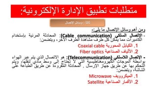 ‫اإللكترون‬ ‫اإلدارة‬ ‫تطبيق‬ ‫متطلبات‬‫ية‬:
ً‫ا‬‫ثالث‬:‫اإلتصال‬ ‫وسائل‬
‫ومن‬‫أهم‬‫وسائل‬‫اإلتصال‬‫ما‬‫يلى‬:-
-‫اإلتصال‬‫السلكي‬((Cable communication:‫المحادثة‬‫المرئية‬‫بإستخدام‬
‫الكاميرات‬‫مما‬‫يمكن‬‫كل‬‫طرف‬‫مشاهدة‬‫الطرف‬،‫اآلخر‬‫ويتضمن‬:
1.‫الكيابل‬‫المحورية‬Coaxial cable
2.‫األلياف‬‫الصناعية‬Fiber optics
-‫اإلتصال‬‫الالسلكي‬(Telecommunication):‫هو‬‫االتصال‬‫الذي‬‫يتم‬‫عبر‬‫الهواء‬
‫بواسطة‬‫الموجات‬‫الكهرومغناطيسية‬‫التي‬‫ال‬‫تحتاج‬‫إلى‬‫وسط‬‫مادي‬،‫لنقلها‬‫وي‬‫تم‬
‫التحكم‬‫بها‬‫عن‬‫طريق‬‫جهاز‬‫اإلرسال‬.‫المحادثة‬‫المقروءة‬‫عن‬‫طريق‬‫الطباعة‬‫على‬
،‫الشاشة‬‫ويتضمن‬:
1.‫الميكروويف‬Microwave
2.‫األقمار‬‫الصناعية‬Satellite
 
