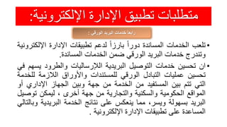 ‫اإللكترون‬ ‫اإلدارة‬ ‫تطبيق‬ ‫متطلبات‬‫ية‬:
‫الورقي‬ ‫البريد‬ ‫خدمات‬ ً‫ا‬‫رابع‬:
•‫تلعب‬‫الخدمات‬‫المساندة‬ً‫دورا‬ً‫بارزا‬‫لدعم‬‫تطبيقات‬‫اإلدارة‬‫اإلل‬‫كترونية‬
‫وتندرج‬‫خدمات‬‫البريد‬‫الورقي‬‫ضمن‬‫الخدمات‬‫المساندة‬.
•‫ان‬‫تحسين‬‫خدمات‬‫التوصيل‬‫البريدية‬‫الإلرساليات‬‫والطرود‬‫يس‬‫هم‬‫في‬
‫تحسين‬‫عمليات‬‫التبادل‬‫الورقي‬‫للمستندات‬‫واألوراق‬‫الالزمة‬‫ل‬‫لخدمة‬
‫التي‬‫تتم‬‫بين‬‫المستفيد‬‫من‬‫الخدمة‬‫من‬‫جهة‬‫وبين‬‫الجهاز‬‫اإلداري‬‫أو‬
‫المواقع‬‫الحكومية‬‫والسكنية‬‫والتجارية‬‫من‬‫جهة‬‫أخرى‬،‫ليمكن‬‫توص‬‫يل‬
‫البريد‬‫بسهولة‬،‫ويسر‬‫مما‬‫ينعكس‬‫على‬‫نتائج‬‫الخدمة‬‫البريدي‬‫ة‬‫وبالتالي‬
‫المساعدة‬‫على‬‫تطبيقات‬‫اإلدارة‬‫اإللكترونية‬.
 