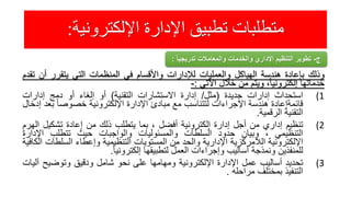 ‫اإللكترونية‬ ‫اإلدارة‬ ‫تطبيق‬ ‫متطلبات‬:
‫وذلك‬‫بإعادة‬‫هندسة‬‫الهياكل‬‫والعمليات‬‫لإلدارات‬‫واألقسام‬‫في‬‫المنظمات‬‫التي‬‫يتقرر‬‫أن‬‫تقدم‬
‫خدماتها‬،‫إلكترونيا‬‫ويتم‬‫من‬‫خالل‬‫اآلتي‬:-
(1‫استحداث‬‫إدارات‬‫جديدة‬(‫مثل‬/‫إدارة‬‫االستشارات‬‫التقنية‬)‫أو‬‫إلغاء‬‫أو‬‫دمج‬‫إدارات‬
‫قائمةإعادة‬‫هندسة‬‫اإلجراءات‬‫لتتناسب‬‫مع‬‫مبادئ‬‫اإلدارة‬‫اإللكترونية‬ً‫خصوصا‬‫ب‬‫عد‬‫إدخال‬
‫التقنية‬‫الرقمية‬.
(2‫تنظيم‬‫إداري‬‫من‬‫أجل‬‫إدارة‬‫إلكترونية‬‫أفضل‬،‫بما‬‫يتطلب‬‫ذلك‬‫من‬‫إعادة‬‫تشكيل‬‫ا‬‫لهرم‬
‫التنظيمي‬،‫وبيان‬‫حدود‬‫السلطات‬‫والمسئوليات‬‫والواجبات‬‫حيث‬‫تتطلب‬‫اإلدار‬‫ة‬
‫اإللكترونية‬‫الالمركزية‬‫اإلدارية‬‫والحد‬‫من‬‫المستويات‬‫التنظيمية‬‫وإعطاء‬‫السلط‬‫ات‬‫الكافية‬
‫للمنفذين‬‫ونمذجة‬‫أساليب‬‫وإجراءات‬‫العمل‬‫لتطبيقها‬ً‫إلكترونيا‬.
(3‫تحديد‬‫أساليب‬‫عمل‬‫اإلدارة‬‫اإللكترونية‬‫ومهامها‬‫على‬‫نحو‬‫شامل‬‫ودقيق‬‫وتوضيح‬‫آ‬‫ليات‬
‫التنفيذ‬‫بمختلف‬‫مراحله‬.
‫ج‬-ً‫ا‬‫تدريجي‬ ‫والمعامالت‬ ‫والخدمات‬ ‫اإلداري‬ ‫التنظيم‬ ‫تطوير‬:
 