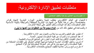 ‫اإللكترونية‬ ‫اإلدارة‬ ‫تطبيق‬ ‫متطلبات‬:
•‫الدخول‬‫في‬‫العالم‬‫اإللكتروني‬‫يتطلب‬‫تنمية‬‫وتطوير‬‫الموارد‬‫البشرية‬‫إليجاد‬‫كوا‬‫در‬
،‫متخصصة‬‫وعلى‬‫درجة‬‫عالية‬‫من‬‫المهارات‬‫البشرية‬‫المختلفة‬‫والمرتبطة‬‫بالبيئة‬‫ا‬‫ألساسية‬
‫لنظم‬،‫المعلومات‬‫وقواعد‬‫البيانات‬‫ونظم‬‫العميل‬‫على‬‫شبكة‬‫اإلنترنت‬.
•‫وللمساعدة‬‫في‬‫تحقيق‬‫ذلك‬‫البد‬‫من‬‫إتباع‬‫مجموعة‬‫من‬‫الخطوات‬‫من‬‫أهمها‬‫ما‬‫يلي‬:-
‫تطوير‬‫نظم‬‫التعليم‬‫والتدريب‬‫بما‬‫يتالءم‬‫والتحول‬‫نحو‬‫اإلدارة‬‫اإللكترونية‬.
‫عقد‬‫المحاضرات‬‫والندوات‬‫عن‬‫تقنية‬‫المعلومات‬‫لجمهور‬‫الخدمة‬.
‫إدخال‬‫التقنيات‬‫اإللكترونية‬‫كأحد‬‫المواد‬‫المقررة‬‫في‬‫المناهج‬‫التربوية‬‫والتعليمية‬.
‫تدريب‬‫وتأهيل‬‫الكفاءات‬‫البشرية‬‫الوطنية‬‫لمواجهة‬‫الطالب‬‫المتوقع‬‫على‬‫الكفاءات‬‫ال‬‫متمكنة‬‫من‬
‫تقنية‬‫المعلومات‬‫والتي‬‫تسهم‬‫بدورها‬‫في‬‫نشر‬‫المعرفة‬‫المعلوماتية‬‫بين‬‫أفراد‬‫المجت‬‫مع‬.
‫طرح‬‫برامج‬‫وروش‬‫إعالمية‬‫لتثقيف‬‫المجتمع‬‫بالتعامالت‬‫اإللكترونية‬.
‫د‬-‫المتعاملي‬ ‫وتثقيف‬ ‫وتوعية‬ ‫العاملين‬ ‫وتدريب‬ ‫تعليم‬‫ن‬:
 