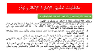 ‫اإللكترونية‬ ‫اإلدارة‬ ‫تطبيق‬ ‫متطلبات‬:
‫وتحقيق‬‫هذا‬‫المتطلب‬‫لإلدارة‬‫اإللكترونية‬‫يتمثل‬‫في‬‫اآلتي‬:-
(1‫يجب‬‫أن‬‫تسبق‬‫إصدار‬‫التشريعات‬‫أو‬‫تعديلها‬‫من‬‫قبل‬‫المنظمة‬‫الرؤية‬‫الواضحة‬‫والوع‬‫ي‬‫التام‬
‫بمفهوم‬‫ومراحل‬‫ومتطلبات‬‫مشروع‬‫اإلدارة‬‫اإللكترونية‬،‫لتتوافق‬‫التشريعات‬‫مع‬‫و‬‫اقع‬
‫ومستلزمات‬‫تطبيقات‬‫اإلدارة‬‫اإللكترونية‬.
(2‫أن‬‫تصدر‬‫التشريعات‬‫والقوانين‬‫من‬‫اإلدارة‬‫العليا‬‫للمنظمة‬‫وبدعم‬‫وتأييد‬،‫منها‬‫قناع‬‫ة‬‫بجدواها‬
‫لتضمن‬‫فعالية‬‫التنفيذ‬.
(3‫أن‬‫تشمل‬‫هذه‬‫التشريعات‬‫واألنظمة‬‫جميع‬‫األنشطة‬‫التي‬‫تمارسها‬‫المنظمة‬.
(4‫إصدار‬‫التشريعات‬‫التي‬‫تحقق‬‫األمن‬‫الوثائقي‬‫وأمن‬،‫المعلومات‬‫مثل‬‫التوقيع‬‫اإللك‬‫تروني‬
‫والبصمة‬‫اإللكترونية‬‫والرقم‬‫اإللكتروني‬‫المعرف‬‫بهوية‬‫المستخدم‬.
(5‫إصدار‬‫التشريعات‬‫التي‬‫تحدد‬‫الجهة‬‫أو‬‫اإلدارات‬‫المعنية‬‫بإصدار‬‫ووضع‬‫القوانين‬‫الم‬‫علوماتية‬
(6‫أن‬‫تكون‬‫هذه‬‫التشريعات‬‫واضحة‬‫وسهله‬‫الفهم‬‫من‬‫قبل‬‫المنفذين‬‫والمستفيدين‬‫ومرن‬‫ة‬‫يمكن‬
‫تحديثها‬ً‫وفقا‬‫لمستجدات‬‫العمل‬‫اإللكتروني‬.
‫هـ‬-‫وتط‬ ‫الحالية‬ ‫التشريعات‬ ‫تعديل‬ ‫أو‬ ‫الضرورية‬ ‫التشريعات‬ ‫إصدار‬‫ويرها‬:
 