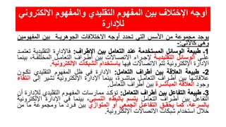 ‫االلكت‬ ‫والمفهوم‬ ‫التقليدي‬ ‫المفهوم‬ ‫بين‬ ‫اإلختالف‬ ‫أوجه‬‫روني‬
‫لإلدارة‬
‫يوجد‬‫مجموعة‬‫من‬‫األسس‬‫التي‬‫تحدد‬‫أوجه‬‫االختالفات‬‫الجوهريـة‬‫بين‬‫المفهومي‬‫ن‬
‫وهي‬‫كاألتي‬:-
1‫ـ‬‫طبيعة‬‫الوسائل‬‫المستخدمة‬‫عند‬‫التعامل‬‫بين‬‫اإلطراف‬:‫فاإلدارة‬‫التقليدي‬‫ة‬‫تعتمـد‬
‫علـى‬‫الوسائل‬‫التقليديـة‬‫إلجـراء‬‫االتصـاالت‬‫بين‬‫أطـراف‬‫التعامـل‬‫المختل‬،‫فـة‬‫بينما‬
‫اإلدارة‬‫اإللكترونية‬‫تتم‬‫االتصاالت‬‫فيها‬‫باستخدام‬‫الشبكات‬‫اإللكترونية‬.
2-‫طبيعة‬‫العالقة‬‫بين‬‫أطراف‬‫التعامل‬:‫اإلدارة‬‫في‬‫ظل‬‫المفهوم‬‫التقليدي‬‫تك‬‫ـون‬
‫عالقاتـها‬‫بين‬‫أطـراف‬‫التعامـل‬،‫مباشـرة‬‫بينما‬‫اإلدارة‬‫اإللكترونية‬‫تشير‬‫إ‬‫لى‬‫انتفاء‬
‫وجود‬‫العالقة‬‫المباشـرة‬‫بين‬‫أطراف‬‫التعامل‬.
3‫ـ‬‫طبيعة‬‫التفاعل‬‫بين‬‫أطراف‬‫التعامل‬:‫تؤكـد‬‫ممارسات‬‫المفهـوم‬‫التقليدي‬‫ل‬‫إلدارة‬‫أن‬
‫التفاعل‬‫بين‬‫أطـراف‬‫التعامل‬‫يتسم‬‫بالبطء‬‫النسبي‬،‫بينما‬‫في‬‫اإلدارة‬‫اإل‬‫لكترونية‬
،‫بالسرعة‬‫كما‬‫يحقـق‬‫التفاعـل‬‫الجمعي‬‫أو‬‫المتوازي‬‫بين‬‫فـرد‬‫ما‬‫ومجموعة‬‫ما‬‫من‬
‫خالل‬‫استخدام‬‫شبكات‬‫االتصاالت‬‫اإللكترونية‬.
 