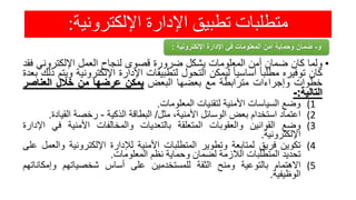 ‫اإللكترونية‬ ‫اإلدارة‬ ‫تطبيق‬ ‫متطلبات‬:
•‫ولما‬‫كان‬‫ضمان‬‫أمن‬‫المعلومات‬‫يشكل‬‫ضرورة‬‫قصوى‬‫لنجاح‬‫العمل‬‫اإللكترون‬‫ي‬‫فقد‬
‫كان‬‫توفيره‬ً‫مطلبا‬ً‫أساسيا‬‫ليمكن‬‫التحول‬‫لتطبيقات‬‫اإلدارة‬‫اإللكترو‬‫نية‬‫ويتم‬‫ذلك‬‫بعدة‬
‫خطوات‬‫وإجراءات‬‫مترابطة‬‫مع‬‫بعضها‬‫البعض‬‫يمكن‬‫عرضها‬‫من‬‫خالل‬‫العناصر‬
‫التالية‬:-
(1‫وضع‬‫السياسات‬‫األمنية‬‫لتقنيات‬‫المعلومات‬.
(2‫اعتماد‬‫استخدام‬‫بعض‬‫الوسائل‬،‫األمنية‬‫مثل‬/‫البطاقة‬‫الذكية‬-‫رخصة‬‫القياد‬‫ة‬.
(3‫وضع‬‫القوانين‬‫والعقوبات‬‫المتعلقة‬‫بالتعديات‬‫والمخالفات‬‫األمنية‬‫في‬‫اإل‬‫دارة‬
‫اإللكترونية‬.
(4‫تكوين‬‫فريق‬‫لمتابعة‬‫وتطوير‬‫المتطلبات‬‫األمنية‬‫لإلدارة‬‫اإللكترونية‬‫و‬‫العمل‬‫على‬
‫تحديد‬‫المتطلبات‬‫الالزمة‬‫لضمان‬‫وحماية‬‫نظم‬‫المعلومات‬.
(5‫االهتمام‬‫بالتوعية‬‫ومنح‬‫الثقة‬‫للمستخدمين‬‫على‬‫أساس‬‫شخصياتهم‬‫وإمكانا‬‫تهم‬
‫الوظيفية‬.
‫و‬-‫اإللكترونية‬ ‫اإلدارة‬ ‫في‬ ‫المعلومات‬ ‫أمن‬ ‫وحماية‬ ‫ضمان‬:
 