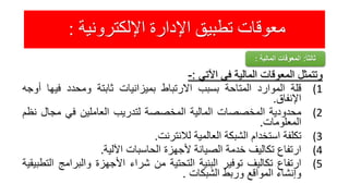 ‫اإللكترونية‬ ‫اإلدارة‬ ‫تطبيق‬ ‫معوقات‬:
‫وتتمثل‬‫المعوقات‬‫المالية‬‫فى‬‫اآلتي‬:-
(1‫قلة‬‫الموارد‬‫المتاحة‬‫بسبب‬‫االرتباط‬‫بميزانيات‬‫ثابتة‬‫ومحدد‬‫فيها‬‫أوجه‬
‫اإلنفاق‬.
(2‫محدودية‬‫المخصصات‬‫المالية‬‫المخصصة‬‫لتدريب‬‫العاملين‬‫في‬‫مجال‬‫ن‬‫ظم‬
‫المعلومات‬.
(3‫تكلفة‬‫استخدام‬‫الشبكة‬‫العالمية‬‫لالنترنت‬.
(4‫ارتفاع‬‫تكاليف‬‫خدمة‬‫الصيانة‬‫ألجهزة‬‫الحاسبات‬‫اآللية‬.
(5‫ارتفاع‬‫تكاليف‬‫توفير‬‫البنية‬‫التحتية‬‫من‬‫شراء‬‫األجهزة‬‫والبرام‬‫ج‬‫التطبيقية‬
‫وإنشاء‬‫المواقع‬‫وربط‬‫الشبكات‬.
ً‫ا‬‫ثالث‬:‫المالية‬ ‫المعوقات‬:
 