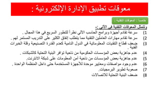 ‫اإللكترونية‬ ‫اإلدارة‬ ‫تطبيق‬ ‫معوقات‬:
‫وتتمثل‬‫المعوقات‬‫التقنية‬‫فى‬‫اآلتي‬:-
(1‫سرعة‬‫تقادم‬‫أجهزة‬‫وبرامج‬‫الحاسب‬‫اآللي‬ً‫نظرا‬‫للتطور‬‫السريع‬‫في‬‫هذا‬‫المجال‬.
(2‫سرعة‬‫تقادم‬‫مهارات‬‫العاملين‬‫التقنية‬‫مما‬‫يتطلب‬‫إتفاق‬‫الكثير‬‫على‬‫التدريب‬‫المستمر‬‫لهم‬.
(3‫ضعف‬‫قطاع‬‫التقنيات‬‫المعلوماتية‬‫في‬‫الدول‬‫النامية‬‫كعدم‬‫القدرة‬‫التصنيعية‬‫وقلة‬‫الخبرات‬
‫الفنية‬.
(4‫عدم‬‫جاهزية‬‫بعض‬‫المؤسسات‬‫الحكومية‬‫من‬‫ناحية‬‫توافر‬‫البنية‬‫التحتية‬‫كالشب‬‫كات‬.
(5‫عدم‬‫جاهزية‬‫بعض‬‫المؤسسات‬‫من‬‫ناحية‬‫أمن‬‫المعلومات‬‫على‬‫شبكة‬‫االنترنت‬.
(6‫عدم‬‫وجود‬‫مواصفات‬‫ومعايير‬‫موحدة‬‫لألجهزة‬‫المستخدمة‬‫حتى‬‫داخل‬‫المنظمة‬‫الواحدة‬.
(7‫صعوبة‬‫تطوير‬‫البرمجيات‬.
(8‫ضعف‬‫البنية‬‫التحتية‬‫لالتصاالت‬
ً‫ا‬‫خامس‬:‫التقني‬ ‫المعوقات‬‫ة‬:
 