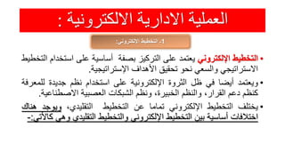 ‫االلكترونية‬ ‫االدارية‬ ‫العملية‬:
1‫اإللكتروني‬ ‫التخطيط‬ ‫ـ‬:
•‫التخطيط‬‫اإللكتروني‬‫يعتمد‬‫على‬‫التركيز‬‫بصفة‬‫أساسية‬‫على‬‫است‬‫خدام‬‫التخطيط‬
‫االستراتيجي‬‫والسعي‬‫نحو‬‫تحقيق‬‫األهداف‬‫اإلستراتيجية‬.
•‫ويعتمد‬‫أيضا‬‫في‬‫ظل‬‫الثروة‬‫اإللكترونية‬‫على‬‫استخدام‬‫نظم‬‫جديدة‬‫لل‬‫معرفة‬
‫كنظم‬‫دعم‬،‫القرار‬‫والنظم‬،‫الخبيرة‬‫ونظم‬‫الشبكات‬‫العصبية‬‫االصطن‬‫اعية‬.
•‫يختلف‬‫التخطيط‬‫اإللكتروني‬‫تماما‬‫عن‬‫التخطيط‬،‫التقليدي‬‫ويوج‬‫د‬‫هناك‬
‫اختالفات‬‫أساسية‬‫بين‬‫التخطيط‬‫اإللكتروني‬‫والتخطيط‬‫التقليدي‬‫وهي‬‫كاألتي‬:-
 