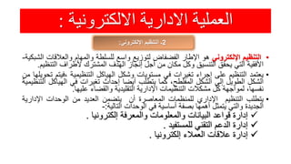 ‫االلكترونية‬ ‫االدارية‬ ‫العملية‬:
2‫اإللكتروني‬ ‫التنظيم‬ ‫ـ‬:
•‫التنظيم‬‫اإللكتروني‬‫هو‬‫اإلطار‬‫الفضفاض‬‫لتوزيع‬‫واسع‬‫للسلطة‬‫والمهام‬‫والعالق‬‫ات‬‫الشبكية‬-
‫األفقية‬‫التي‬‫يحقق‬‫التنسيق‬‫وكل‬‫مكان‬‫من‬‫أجل‬‫إنجاز‬‫الهدف‬‫المشترك‬‫ألطراف‬‫الت‬‫نظيم‬.
•‫يعتمد‬‫التنظيم‬‫على‬‫إجراء‬‫تغيرات‬‫في‬‫مستويات‬‫وشكل‬‫الهياكل‬‫التنظيمية‬‫،في‬‫تم‬‫تحويلها‬‫من‬
‫الشكل‬‫الطويل‬‫إلى‬‫الشكل‬،‫المفلطح‬‫كما‬‫يتطلب‬‫أيضا‬‫إحداث‬‫تغيرات‬‫في‬‫الهياكل‬‫التنظيمية‬
،‫نفسها‬‫لمواجهة‬‫كل‬‫مشكالت‬‫التنظيمات‬‫اإلدارية‬‫التقليدية‬‫والقضاء‬‫عليها‬.
•‫يتطلب‬‫التنظيم‬‫اإلداري‬‫للمنظمات‬‫المعاصرة‬‫أن‬‫يتضمن‬‫العديد‬‫من‬‫الوحدات‬‫اإلدار‬‫ية‬
‫الجديدة‬‫والتي‬‫يتمثل‬‫أهمها‬‫بصفة‬‫أساسية‬‫في‬‫الوحدات‬‫التالية‬:-
‫إدارة‬‫قواعد‬‫البيانات‬‫والمعلومات‬‫والمعرفة‬‫إلكترونيا‬.
‫إدارة‬‫الدعم‬‫التقني‬‫للمستفيد‬.
‫إدارة‬‫عالقات‬‫العمالء‬‫إلكترونيا‬.
 