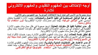 ‫االلكت‬ ‫والمفهوم‬ ‫التقليدي‬ ‫المفهوم‬ ‫بين‬ ‫اإلختالف‬ ‫أوجه‬‫روني‬
‫لإلدارة‬
‫يوجد‬‫مجموعة‬‫من‬‫األسس‬‫التي‬‫تحدد‬‫أوجه‬‫االختالفات‬‫الجوهريـة‬‫بين‬‫المفهومين‬‫وهي‬‫كاألتي‬:-
4‫ـ‬‫نوعية‬‫الوثائق‬‫المستخدمة‬‫في‬‫تنفيذ‬‫األعمال‬‫والمعامالت‬:‫تعتمـد‬‫اإلدارة‬‫التقلي‬‫دية‬‫بشكـل‬
‫أساسـي‬‫علـى‬‫الوثائق‬‫الورقية‬،‫بينما‬‫تتـم‬‫ممارسات‬‫اإلدارة‬‫اإللكترونية‬‫دون‬‫استخ‬‫دام‬‫أية‬
‫وثائق‬‫رسمية‬.
5‫ـ‬‫مدى‬‫إمكانية‬‫تنفيذ‬‫كل‬‫مكونات‬‫العملية‬:‫توجد‬‫صعوبة‬‫في‬‫ظل‬‫ممارسات‬‫مفهوم‬‫اإل‬‫دارة‬
‫التقليدية‬‫في‬‫استخدام‬‫أي‬‫من‬‫وسائل‬‫االتصاالت‬‫التقليدية‬‫لتنفيذ‬‫كل‬‫مكونات‬‫ا‬،‫لعملية‬‫بينما‬‫يمكن‬
‫تحقيق‬‫ذلك‬‫في‬‫ظل‬‫ممارسات‬‫مفهـوم‬‫اإلدارة‬‫اإللكترونية‬.
6‫ـ‬‫نطاق‬‫خدمة‬‫العمالء‬:‫توفر‬‫ممارسات‬‫المفهوم‬‫التقليدي‬‫لإلدارة‬‫وجود‬‫خدمات‬‫لألفراد‬‫ل‬‫مدة‬
‫خمسة‬‫أيام‬‫في‬‫األسبوع‬‫وذلك‬‫وفقا‬‫لمواعيد‬‫عمل‬،‫المنظمات‬‫بينما‬‫يستمر‬‫العمل‬‫لمدة‬‫س‬‫بعة‬‫أيام‬
‫في‬‫األسبوع‬‫ولمدة‬‫أربع‬‫وعشرين‬‫ساعة‬‫يوميا‬‫في‬‫اإلدارة‬‫االلكترونية‬.
7‫ـ‬‫مدى‬‫االعتماد‬‫على‬‫اإلمكانيات‬‫المادية‬‫والبشرية‬:‫تعتمد‬‫ممارسات‬‫المفهوم‬‫التقليد‬‫ي‬‫لإلدارة‬
‫على‬‫وجود‬‫استغالل‬‫اإلمكانيات‬‫المادية‬‫والبشرية‬‫المتاحة‬‫أحسن‬‫استغالل‬،‫ممكن‬‫بين‬‫ما‬‫تعتمد‬
‫ممارسات‬‫مفهـوم‬‫اإلدارة‬‫اإللكترونيـة‬‫علـى‬‫استخدام‬‫تكنولوجيا‬‫الواقع‬‫االفتراضي‬.
 