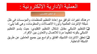 ‫االلكترونية‬ ‫االدارية‬ ‫العملية‬:
2‫اإللكتروني‬ ‫التنظيم‬ ‫ـ‬:
•‫وهناك‬‫تغيرات‬‫تتوافق‬‫مع‬‫إعادة‬‫التنظيم‬‫للمنظمات‬‫والمؤسسات‬‫ف‬‫ي‬‫ظل‬
‫شبكة‬‫اإلنترنت‬‫العالمية‬‫وثورة‬‫االتصاالت‬،‫والمعلومات‬‫وهي‬‫كم‬‫ا‬‫يلي‬:-
‫التنظيم‬‫الشبكي‬‫مقابل‬‫إشكال‬‫التنظيم‬‫التقليدي‬:‫حيث‬‫يت‬‫سم‬‫التنظيم‬
‫الشبكي‬‫بكونه‬‫تنظيما‬‫مرنا‬‫لالتصال‬‫والتعاون‬‫بين‬‫اإلفراد‬.
‫تحقق‬‫االنترنت‬‫التشبيك‬‫الفائق‬‫والواسع‬‫بين‬‫جميع‬‫العام‬‫لين‬‫عن‬‫طريق‬
‫الشبكة‬‫الداخلية‬.
 