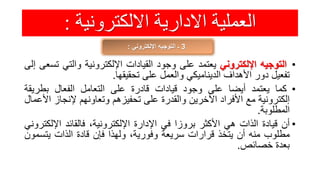 ‫االلكترونية‬ ‫االدارية‬ ‫العملية‬:
3‫اإللكتروني‬ ‫التوجيه‬ ‫ـ‬:
•‫التوجيه‬‫اإللكتروني‬‫يعتمد‬‫على‬‫وجود‬‫القيادات‬‫اإللكترونية‬‫والتي‬‫ت‬‫سعى‬‫إلى‬
‫تفعيل‬‫دور‬‫األهداف‬‫الديناميكي‬‫والعمل‬‫على‬‫تحقيقها‬.
•‫كما‬‫يعتمد‬‫أيضا‬‫على‬‫وجود‬‫قيادات‬‫قادرة‬‫على‬‫التعامل‬‫الفعال‬‫بطريق‬‫ة‬
‫إلكترونية‬‫مع‬‫األفراد‬‫اآلخرين‬‫والقدرة‬‫على‬‫تحفيزهم‬‫وتعاونهم‬‫إلنجا‬‫ز‬‫األعمال‬
‫المطلوبة‬.
•‫أن‬‫قيادة‬‫الذات‬‫هي‬‫األكثر‬‫بروزا‬‫في‬‫اإلدارة‬،‫اإللكترونية‬‫فالقائد‬‫اإلل‬‫كتروني‬
‫مطلوب‬‫منه‬‫أن‬‫يتخذ‬‫قرارات‬‫سريعة‬،‫وفورية‬‫ولهذا‬‫فإن‬‫قادة‬‫الذات‬‫يتس‬‫مون‬
‫بعدة‬‫خصائص‬.
 