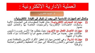 ‫االلكترونية‬ ‫االدارية‬ ‫العملية‬:
3‫اإللكتروني‬ ‫التوجيه‬ ‫ـ‬:
‫وتتمثل‬‫أهم‬‫المهارات‬‫األساسية‬‫التي‬‫يجب‬‫أن‬‫تتوفر‬‫في‬‫القيادة‬‫اإللكترون‬‫ية‬:-
(1‫مهـارات‬‫المعـارف‬‫اإللكترونيــة‬:‫مثـل‬‫تقنيـة‬‫المعلومـات‬‫فـي‬‫الحاسبات‬‫ا‬‫آلليـة‬
‫وشبكـات‬‫االتصاالت‬‫اإللكترونية‬‫والبرمجيات‬‫الخاصة‬‫بها‬‫والتعامل‬‫ا‬‫لجيد‬
‫معـها‬.
(2‫مهارات‬‫االتصال‬‫الفعال‬‫مع‬‫اآلخرين‬:‫حيث‬‫يتطلب‬‫هذا‬‫األمــر‬‫ضرورة‬‫تأس‬‫يس‬
‫عالقـات‬‫عمل‬‫جديدة‬‫من‬‫خالل‬‫استخدام‬‫جميع‬‫أنواع‬‫االتصاالت‬‫سواء‬‫كانت‬
‫مكتوبة‬‫أو‬‫شفهية‬.
(3‫مهارات‬‫إدارية‬:‫وهي‬‫تتضمن‬‫مهارات‬‫تحفيز‬‫األفراد‬‫اآلخرين‬‫بالمنظمة‬‫نح‬‫ــو‬
‫العمـــل‬‫الجماعي‬‫والتعاون‬,‫باإلضافة‬‫إلى‬‫مهارات‬‫التخطيط‬‫والتنظيم‬‫وال‬‫متابعة‬
‫والرقابة‬
 