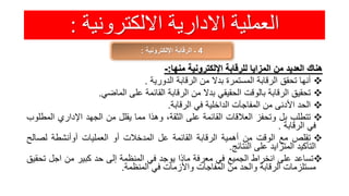 ‫االلكترونية‬ ‫االدارية‬ ‫العملية‬:
4‫اإللكترونية‬ ‫الرقابة‬ ‫ـ‬:
‫هناك‬‫العديد‬‫من‬‫المزايا‬‫للرقابة‬‫اإللكترونية‬‫منها‬:-
‫أنها‬‫تحقق‬‫الرقابة‬‫المستمرة‬‫بدال‬‫من‬‫الرقابة‬‫الدورية‬.
‫تحقيق‬‫الرقابة‬‫بالوقت‬‫الحقيقي‬‫بدال‬‫من‬‫الرقابة‬‫القائمة‬‫على‬‫الماضي‬.
‫الحد‬‫األدنى‬‫من‬‫المفاجآت‬‫الداخلية‬‫في‬‫الرقابة‬.
‫تتطلب‬‫بل‬‫وتحفز‬‫العالقات‬‫القائمة‬‫على‬،‫الثقة‬‫وهذا‬‫مما‬‫يقلل‬‫من‬‫الجهد‬‫اإلداري‬‫ال‬‫مطلوب‬
‫في‬‫الرقابة‬.
‫تقلص‬‫مع‬‫الوقت‬‫من‬‫أهمية‬‫الرقابة‬‫القائمة‬‫عل‬‫المدخالت‬‫أو‬‫العمليات‬‫أوأنشطة‬‫لصال‬‫ح‬
‫التأكيد‬‫المتزايد‬‫على‬‫النتائج‬.
‫تساعد‬‫على‬‫انخراط‬‫الجميع‬‫في‬‫معرفة‬‫ماذا‬‫يوجد‬‫في‬‫المنظمة‬‫إلى‬‫حد‬‫كبير‬‫من‬‫اجل‬‫ت‬‫حقيق‬
‫مستلزمات‬‫الرقابة‬‫والحد‬‫من‬‫المفاجآت‬‫واألزمات‬‫في‬‫المنظمة‬.
 