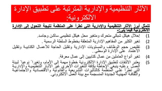 ‫تطبي‬ ‫على‬ ‫المترتبة‬ ‫واإلدارية‬ ‫التنظيمية‬ ‫اآلثار‬‫اإلدارة‬ ‫ق‬
‫االلكترونية‬:
‫تتمثل‬‫أبرز‬‫اآلثار‬‫التنظيمية‬‫واإلدارية‬‫التي‬‫تطرأ‬‫على‬‫المنظمة‬‫نتيجة‬‫التحول‬‫إلى‬‫ا‬‫إلدارة‬
‫االلكترونية‬‫فيما‬‫يلى‬:-
(1‫إحالل‬‫هيكل‬‫شبكي‬‫متحرك‬‫ومتغير‬‫محل‬‫هيكل‬‫تنظيمي‬‫ساكـن‬‫وجامـد‬.
(2‫تغير‬‫الكثير‬‫من‬‫المفاهيم‬‫اإلدارية‬‫المتعلقة‬‫بخطوط‬‫السلطة‬‫الرسمية‬.
(3‫تقليص‬‫حجم‬‫الوظائف‬‫والمستويات‬‫اإلدارية‬‫وتقليل‬‫الحاجة‬‫لألعمـال‬‫الكتابي‬‫ـة‬‫وتقليل‬
‫االعتماد‬‫على‬‫اإلدارة‬‫الوسطى‬.
(4‫تغير‬‫أنواع‬‫العاملين‬‫من‬‫عمال‬‫كتابيين‬‫إلى‬‫عمال‬‫معرفة‬.
(5‫يعتبر‬‫االلتفات‬‫لتطبيق‬‫اإلدارة‬‫االلكترونية‬‫خطوة‬‫مهمة‬‫إلى‬،‫األمام‬‫وتغيرا‬ً‫نوعيا‬ً‫لبيئة‬
‫العمـل‬‫وعليه‬‫ينبغي‬‫اإلحاطة‬‫بكافة‬‫التغيرات‬‫األخرى‬‫غير‬‫اآلثـار‬‫التنظيمي‬‫ـة‬‫واإلداريـة‬
‫التي‬‫تطرأ‬‫علـى‬‫المنظمة‬‫كالتأثيرات‬‫التشريعية‬‫والقانونية‬‫واالقتصادية‬‫و‬‫االجتماعيـة‬
‫والثقافـة‬‫المهنيـة‬‫الجديدة‬‫المنسجمة‬‫مع‬‫بيئة‬‫العمل‬‫االلكتروني‬.
 